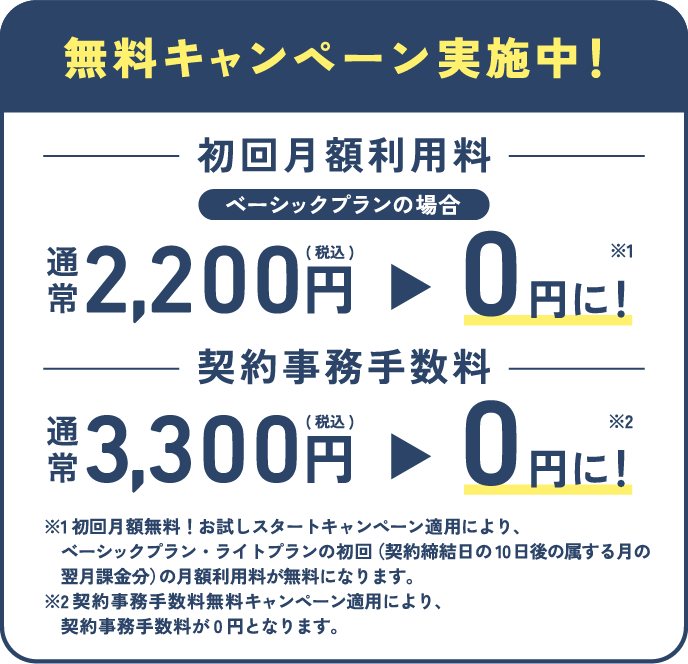 無料キャンペーン実施中！【初回月額利用料】通常2,200円(税込)→0円※1に！【契約事務手数料】通常3,300円(税込)→0円※2に！※1 初回月額無料！お試しスタートキャンペーン適用により、ベーシックプランの初回（契約締結日の10日後の属する月の翌月課金分）の月額利用料が無料になります。※2 契約事務手数料無料キャンペーン適用により、契約事務手数料が0円となります。
